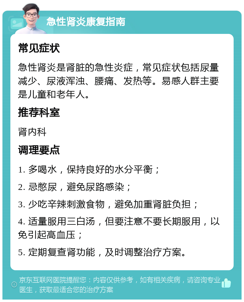 急性肾炎康复指南 常见症状 急性肾炎是肾脏的急性炎症，常见症状包括尿量减少、尿液浑浊、腰痛、发热等。易感人群主要是儿童和老年人。 推荐科室 肾内科 调理要点 1. 多喝水，保持良好的水分平衡； 2. 忌憋尿，避免尿路感染； 3. 少吃辛辣刺激食物，避免加重肾脏负担； 4. 适量服用三白汤，但要注意不要长期服用，以免引起高血压； 5. 定期复查肾功能，及时调整治疗方案。