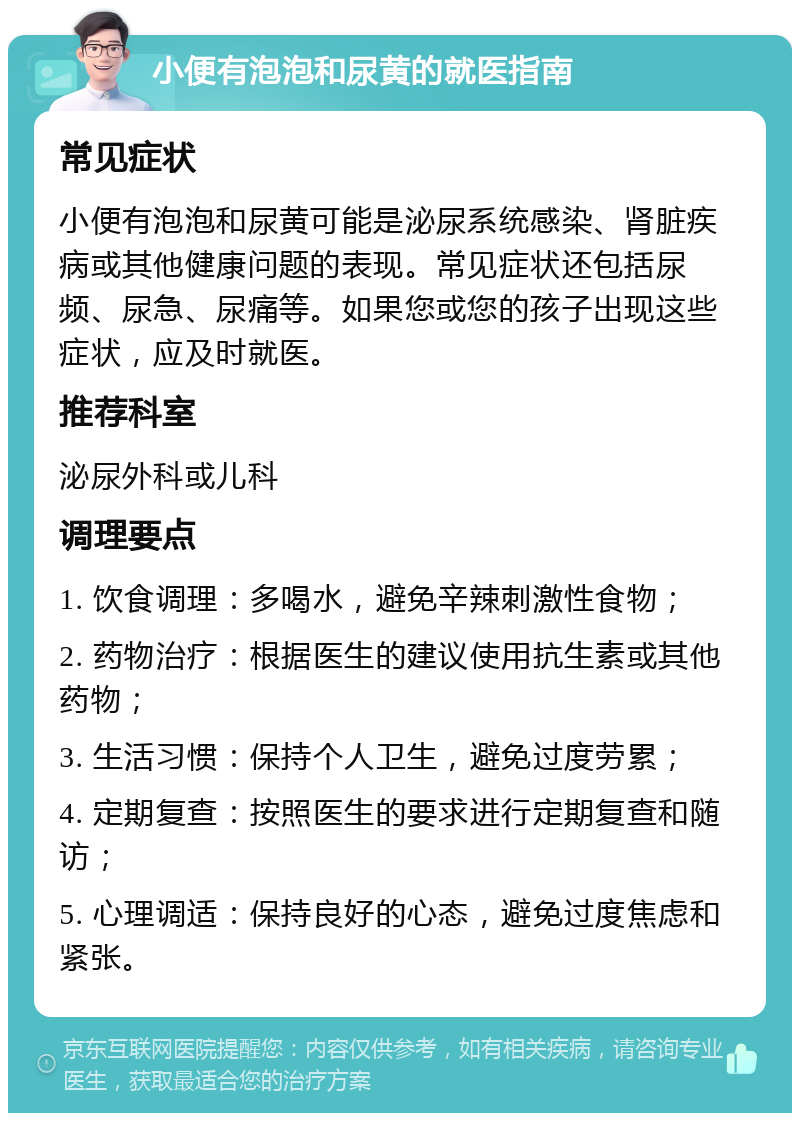 小便有泡泡和尿黄的就医指南 常见症状 小便有泡泡和尿黄可能是泌尿系统感染、肾脏疾病或其他健康问题的表现。常见症状还包括尿频、尿急、尿痛等。如果您或您的孩子出现这些症状，应及时就医。 推荐科室 泌尿外科或儿科 调理要点 1. 饮食调理：多喝水，避免辛辣刺激性食物； 2. 药物治疗：根据医生的建议使用抗生素或其他药物； 3. 生活习惯：保持个人卫生，避免过度劳累； 4. 定期复查：按照医生的要求进行定期复查和随访； 5. 心理调适：保持良好的心态，避免过度焦虑和紧张。