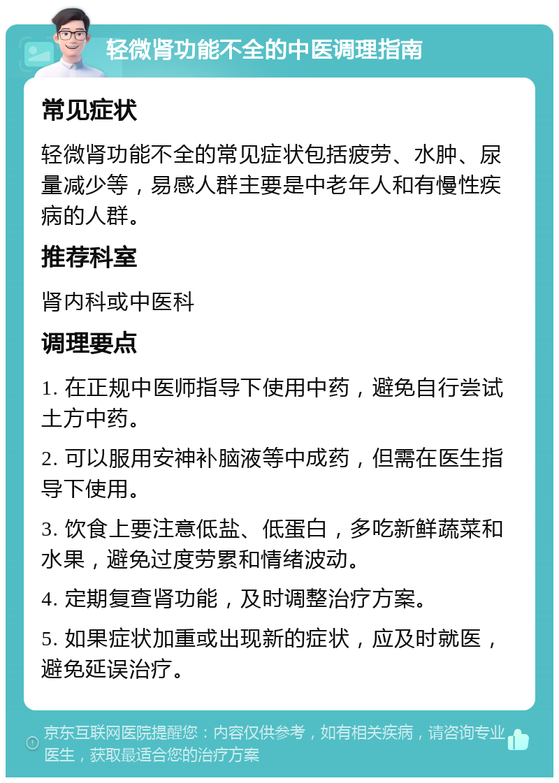 轻微肾功能不全的中医调理指南 常见症状 轻微肾功能不全的常见症状包括疲劳、水肿、尿量减少等，易感人群主要是中老年人和有慢性疾病的人群。 推荐科室 肾内科或中医科 调理要点 1. 在正规中医师指导下使用中药，避免自行尝试土方中药。 2. 可以服用安神补脑液等中成药，但需在医生指导下使用。 3. 饮食上要注意低盐、低蛋白，多吃新鲜蔬菜和水果，避免过度劳累和情绪波动。 4. 定期复查肾功能，及时调整治疗方案。 5. 如果症状加重或出现新的症状，应及时就医，避免延误治疗。