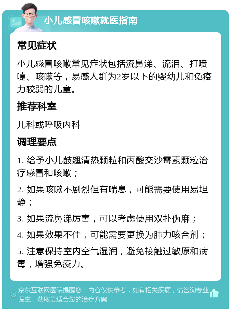 小儿感冒咳嗽就医指南 常见症状 小儿感冒咳嗽常见症状包括流鼻涕、流泪、打喷嚏、咳嗽等，易感人群为2岁以下的婴幼儿和免疫力较弱的儿童。 推荐科室 儿科或呼吸内科 调理要点 1. 给予小儿鼓翘清热颗粒和丙酸交沙霉素颗粒治疗感冒和咳嗽； 2. 如果咳嗽不剧烈但有喘息，可能需要使用易坦静； 3. 如果流鼻涕厉害，可以考虑使用双扑伪麻； 4. 如果效果不佳，可能需要更换为肺力咳合剂； 5. 注意保持室内空气湿润，避免接触过敏原和病毒，增强免疫力。