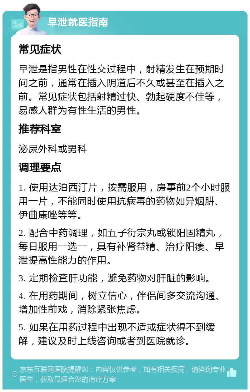 早泄就医指南 常见症状 早泄是指男性在性交过程中，射精发生在预期时间之前，通常在插入阴道后不久或甚至在插入之前。常见症状包括射精过快、勃起硬度不佳等，易感人群为有性生活的男性。 推荐科室 泌尿外科或男科 调理要点 1. 使用达泊西汀片，按需服用，房事前2个小时服用一片，不能同时使用抗病毒的药物如异烟肼、伊曲康唑等等。 2. 配合中药调理，如五子衍宗丸或锁阳固精丸，每日服用一选一，具有补肾益精、治疗阳痿、早泄提高性能力的作用。 3. 定期检查肝功能，避免药物对肝脏的影响。 4. 在用药期间，树立信心，伴侣间多交流沟通、增加性前戏，消除紧张焦虑。 5. 如果在用药过程中出现不适或症状得不到缓解，建议及时上线咨询或者到医院就诊。