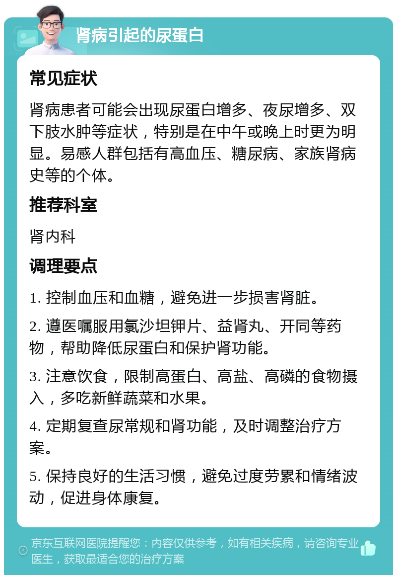 肾病引起的尿蛋白 常见症状 肾病患者可能会出现尿蛋白增多、夜尿增多、双下肢水肿等症状，特别是在中午或晚上时更为明显。易感人群包括有高血压、糖尿病、家族肾病史等的个体。 推荐科室 肾内科 调理要点 1. 控制血压和血糖，避免进一步损害肾脏。 2. 遵医嘱服用氯沙坦钾片、益肾丸、开同等药物，帮助降低尿蛋白和保护肾功能。 3. 注意饮食，限制高蛋白、高盐、高磷的食物摄入，多吃新鲜蔬菜和水果。 4. 定期复查尿常规和肾功能，及时调整治疗方案。 5. 保持良好的生活习惯，避免过度劳累和情绪波动，促进身体康复。