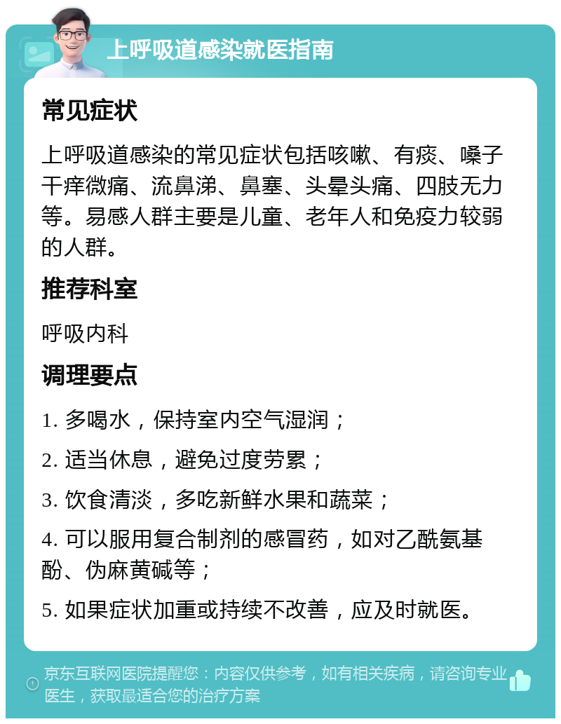 上呼吸道感染就医指南 常见症状 上呼吸道感染的常见症状包括咳嗽、有痰、嗓子干痒微痛、流鼻涕、鼻塞、头晕头痛、四肢无力等。易感人群主要是儿童、老年人和免疫力较弱的人群。 推荐科室 呼吸内科 调理要点 1. 多喝水，保持室内空气湿润； 2. 适当休息，避免过度劳累； 3. 饮食清淡，多吃新鲜水果和蔬菜； 4. 可以服用复合制剂的感冒药，如对乙酰氨基酚、伪麻黄碱等； 5. 如果症状加重或持续不改善，应及时就医。