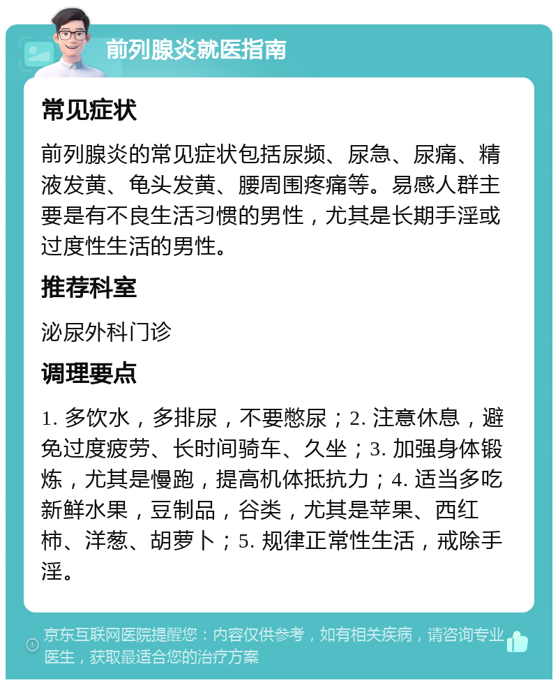 前列腺炎就医指南 常见症状 前列腺炎的常见症状包括尿频、尿急、尿痛、精液发黄、龟头发黄、腰周围疼痛等。易感人群主要是有不良生活习惯的男性，尤其是长期手淫或过度性生活的男性。 推荐科室 泌尿外科门诊 调理要点 1. 多饮水，多排尿，不要憋尿；2. 注意休息，避免过度疲劳、长时间骑车、久坐；3. 加强身体锻炼，尤其是慢跑，提高机体抵抗力；4. 适当多吃新鲜水果，豆制品，谷类，尤其是苹果、西红柿、洋葱、胡萝卜；5. 规律正常性生活，戒除手淫。