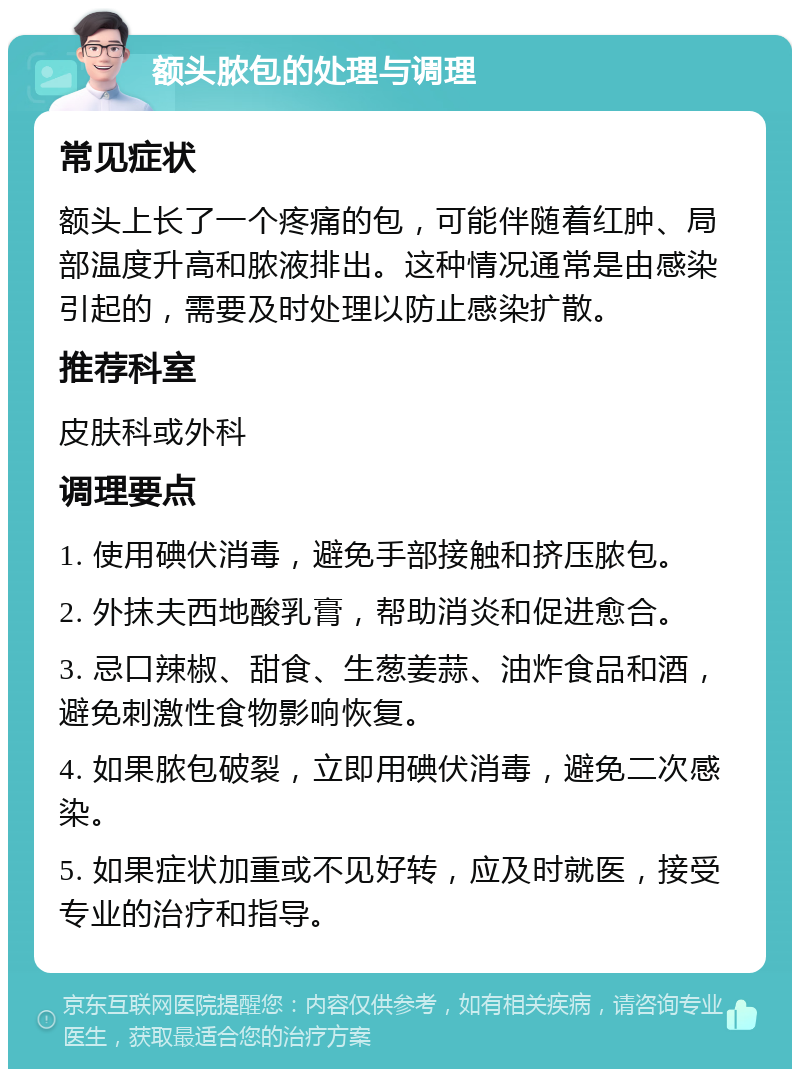 额头脓包的处理与调理 常见症状 额头上长了一个疼痛的包，可能伴随着红肿、局部温度升高和脓液排出。这种情况通常是由感染引起的，需要及时处理以防止感染扩散。 推荐科室 皮肤科或外科 调理要点 1. 使用碘伏消毒，避免手部接触和挤压脓包。 2. 外抹夫西地酸乳膏，帮助消炎和促进愈合。 3. 忌口辣椒、甜食、生葱姜蒜、油炸食品和酒，避免刺激性食物影响恢复。 4. 如果脓包破裂，立即用碘伏消毒，避免二次感染。 5. 如果症状加重或不见好转，应及时就医，接受专业的治疗和指导。