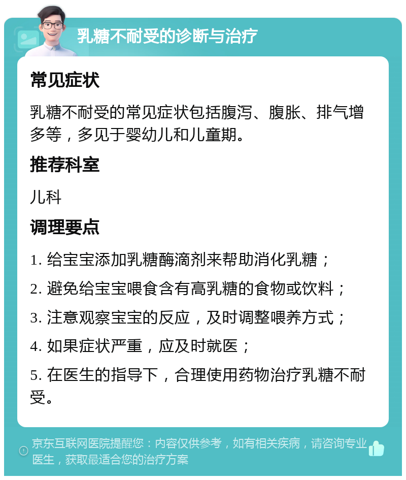 乳糖不耐受的诊断与治疗 常见症状 乳糖不耐受的常见症状包括腹泻、腹胀、排气增多等，多见于婴幼儿和儿童期。 推荐科室 儿科 调理要点 1. 给宝宝添加乳糖酶滴剂来帮助消化乳糖； 2. 避免给宝宝喂食含有高乳糖的食物或饮料； 3. 注意观察宝宝的反应，及时调整喂养方式； 4. 如果症状严重，应及时就医； 5. 在医生的指导下，合理使用药物治疗乳糖不耐受。