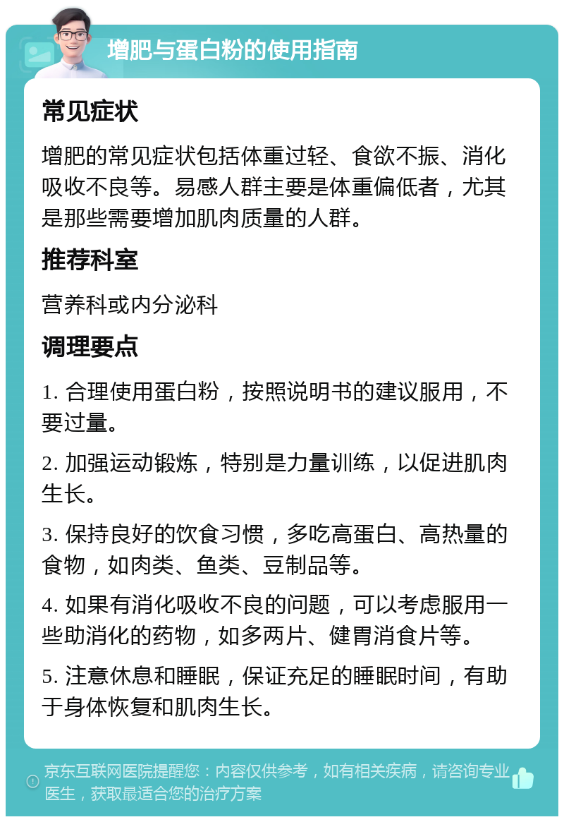 增肥与蛋白粉的使用指南 常见症状 增肥的常见症状包括体重过轻、食欲不振、消化吸收不良等。易感人群主要是体重偏低者，尤其是那些需要增加肌肉质量的人群。 推荐科室 营养科或内分泌科 调理要点 1. 合理使用蛋白粉，按照说明书的建议服用，不要过量。 2. 加强运动锻炼，特别是力量训练，以促进肌肉生长。 3. 保持良好的饮食习惯，多吃高蛋白、高热量的食物，如肉类、鱼类、豆制品等。 4. 如果有消化吸收不良的问题，可以考虑服用一些助消化的药物，如多两片、健胃消食片等。 5. 注意休息和睡眠，保证充足的睡眠时间，有助于身体恢复和肌肉生长。