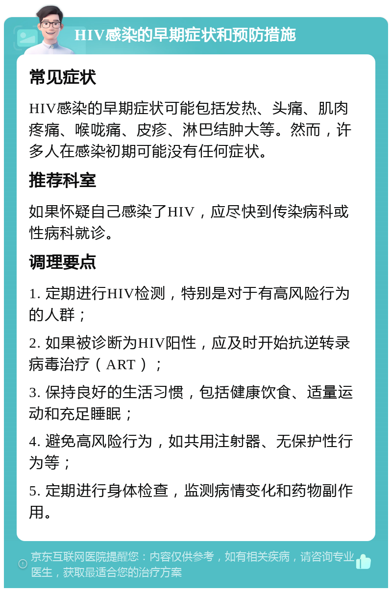 HIV感染的早期症状和预防措施 常见症状 HIV感染的早期症状可能包括发热、头痛、肌肉疼痛、喉咙痛、皮疹、淋巴结肿大等。然而，许多人在感染初期可能没有任何症状。 推荐科室 如果怀疑自己感染了HIV，应尽快到传染病科或性病科就诊。 调理要点 1. 定期进行HIV检测，特别是对于有高风险行为的人群； 2. 如果被诊断为HIV阳性，应及时开始抗逆转录病毒治疗（ART）； 3. 保持良好的生活习惯，包括健康饮食、适量运动和充足睡眠； 4. 避免高风险行为，如共用注射器、无保护性行为等； 5. 定期进行身体检查，监测病情变化和药物副作用。