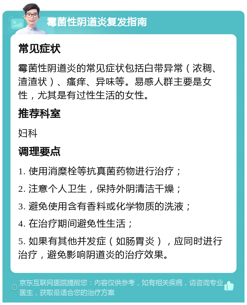 霉菌性阴道炎复发指南 常见症状 霉菌性阴道炎的常见症状包括白带异常（浓稠、渣渣状）、瘙痒、异味等。易感人群主要是女性，尤其是有过性生活的女性。 推荐科室 妇科 调理要点 1. 使用消糜栓等抗真菌药物进行治疗； 2. 注意个人卫生，保持外阴清洁干燥； 3. 避免使用含有香料或化学物质的洗液； 4. 在治疗期间避免性生活； 5. 如果有其他并发症（如肠胃炎），应同时进行治疗，避免影响阴道炎的治疗效果。