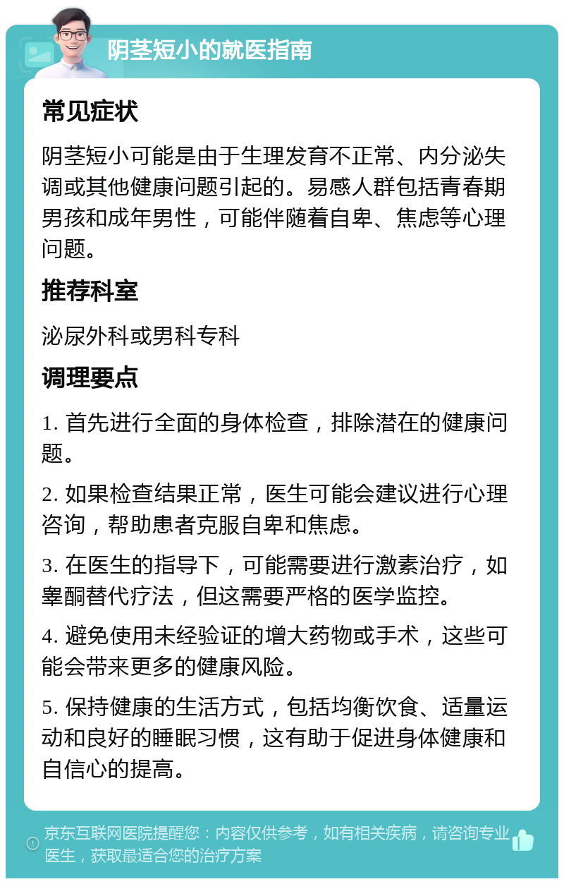 阴茎短小的就医指南 常见症状 阴茎短小可能是由于生理发育不正常、内分泌失调或其他健康问题引起的。易感人群包括青春期男孩和成年男性，可能伴随着自卑、焦虑等心理问题。 推荐科室 泌尿外科或男科专科 调理要点 1. 首先进行全面的身体检查，排除潜在的健康问题。 2. 如果检查结果正常，医生可能会建议进行心理咨询，帮助患者克服自卑和焦虑。 3. 在医生的指导下，可能需要进行激素治疗，如睾酮替代疗法，但这需要严格的医学监控。 4. 避免使用未经验证的增大药物或手术，这些可能会带来更多的健康风险。 5. 保持健康的生活方式，包括均衡饮食、适量运动和良好的睡眠习惯，这有助于促进身体健康和自信心的提高。