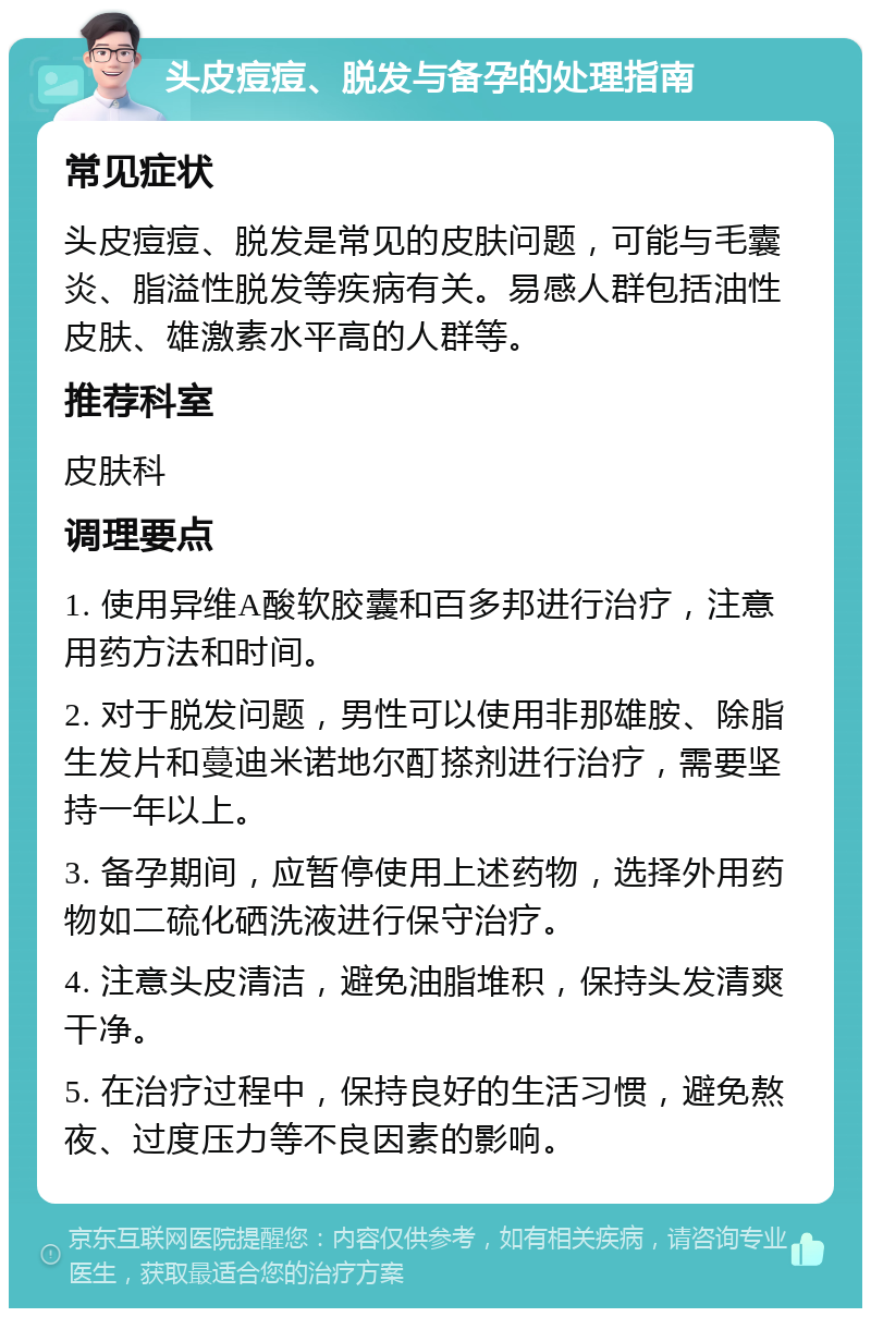 头皮痘痘、脱发与备孕的处理指南 常见症状 头皮痘痘、脱发是常见的皮肤问题，可能与毛囊炎、脂溢性脱发等疾病有关。易感人群包括油性皮肤、雄激素水平高的人群等。 推荐科室 皮肤科 调理要点 1. 使用异维A酸软胶囊和百多邦进行治疗，注意用药方法和时间。 2. 对于脱发问题，男性可以使用非那雄胺、除脂生发片和蔓迪米诺地尔酊搽剂进行治疗，需要坚持一年以上。 3. 备孕期间，应暂停使用上述药物，选择外用药物如二硫化硒洗液进行保守治疗。 4. 注意头皮清洁，避免油脂堆积，保持头发清爽干净。 5. 在治疗过程中，保持良好的生活习惯，避免熬夜、过度压力等不良因素的影响。