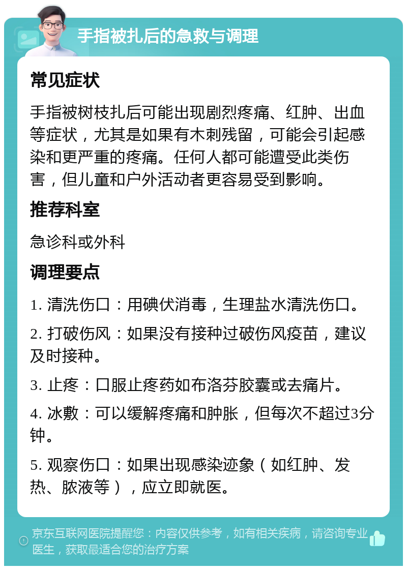 手指被扎后的急救与调理 常见症状 手指被树枝扎后可能出现剧烈疼痛、红肿、出血等症状，尤其是如果有木刺残留，可能会引起感染和更严重的疼痛。任何人都可能遭受此类伤害，但儿童和户外活动者更容易受到影响。 推荐科室 急诊科或外科 调理要点 1. 清洗伤口：用碘伏消毒，生理盐水清洗伤口。 2. 打破伤风：如果没有接种过破伤风疫苗，建议及时接种。 3. 止疼：口服止疼药如布洛芬胶囊或去痛片。 4. 冰敷：可以缓解疼痛和肿胀，但每次不超过3分钟。 5. 观察伤口：如果出现感染迹象（如红肿、发热、脓液等），应立即就医。