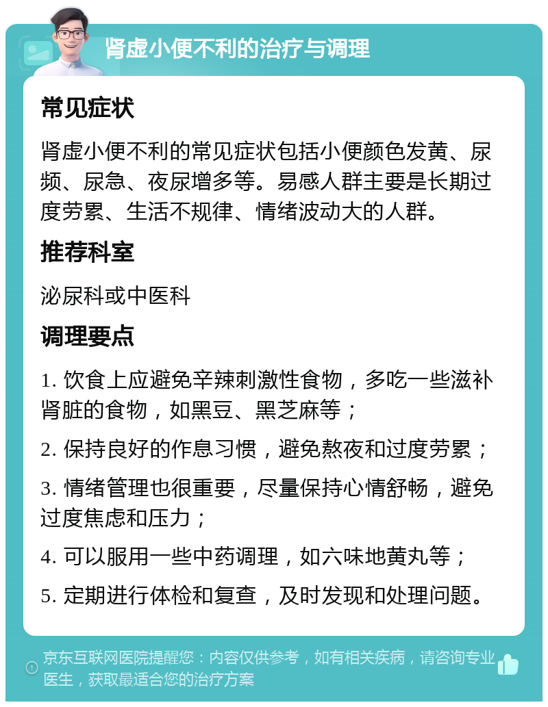 肾虚小便不利的治疗与调理 常见症状 肾虚小便不利的常见症状包括小便颜色发黄、尿频、尿急、夜尿增多等。易感人群主要是长期过度劳累、生活不规律、情绪波动大的人群。 推荐科室 泌尿科或中医科 调理要点 1. 饮食上应避免辛辣刺激性食物，多吃一些滋补肾脏的食物，如黑豆、黑芝麻等； 2. 保持良好的作息习惯，避免熬夜和过度劳累； 3. 情绪管理也很重要，尽量保持心情舒畅，避免过度焦虑和压力； 4. 可以服用一些中药调理，如六味地黄丸等； 5. 定期进行体检和复查，及时发现和处理问题。