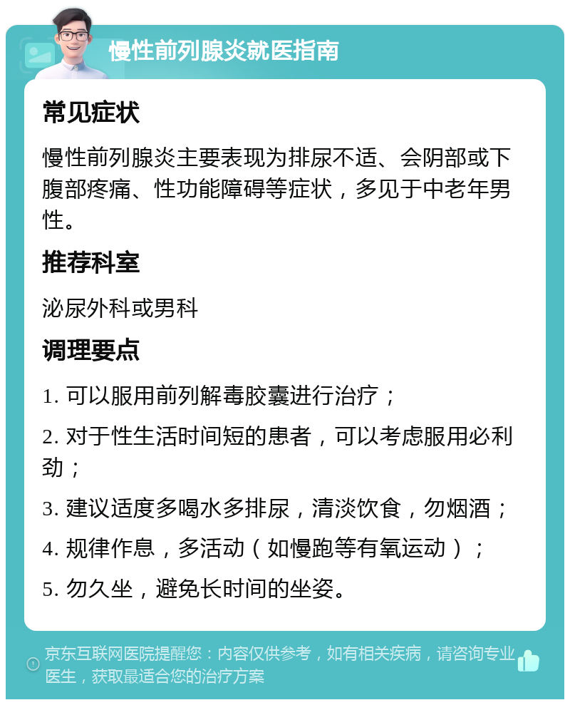 慢性前列腺炎就医指南 常见症状 慢性前列腺炎主要表现为排尿不适、会阴部或下腹部疼痛、性功能障碍等症状，多见于中老年男性。 推荐科室 泌尿外科或男科 调理要点 1. 可以服用前列解毒胶囊进行治疗； 2. 对于性生活时间短的患者，可以考虑服用必利劲； 3. 建议适度多喝水多排尿，清淡饮食，勿烟酒； 4. 规律作息，多活动（如慢跑等有氧运动）； 5. 勿久坐，避免长时间的坐姿。