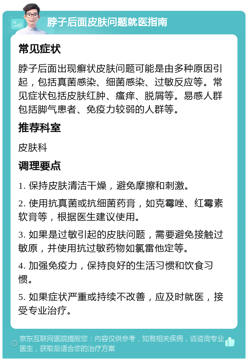 脖子后面皮肤问题就医指南 常见症状 脖子后面出现癣状皮肤问题可能是由多种原因引起，包括真菌感染、细菌感染、过敏反应等。常见症状包括皮肤红肿、瘙痒、脱屑等。易感人群包括脚气患者、免疫力较弱的人群等。 推荐科室 皮肤科 调理要点 1. 保持皮肤清洁干燥，避免摩擦和刺激。 2. 使用抗真菌或抗细菌药膏，如克霉唑、红霉素软膏等，根据医生建议使用。 3. 如果是过敏引起的皮肤问题，需要避免接触过敏原，并使用抗过敏药物如氯雷他定等。 4. 加强免疫力，保持良好的生活习惯和饮食习惯。 5. 如果症状严重或持续不改善，应及时就医，接受专业治疗。