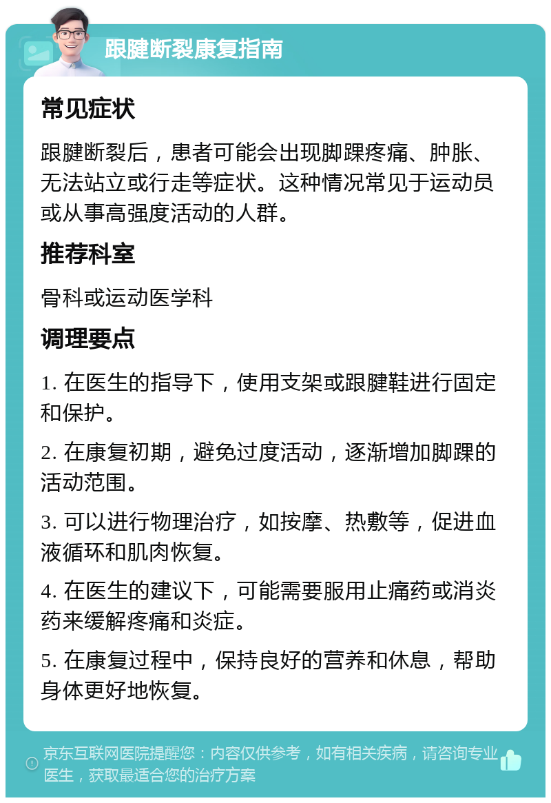 跟腱断裂康复指南 常见症状 跟腱断裂后，患者可能会出现脚踝疼痛、肿胀、无法站立或行走等症状。这种情况常见于运动员或从事高强度活动的人群。 推荐科室 骨科或运动医学科 调理要点 1. 在医生的指导下，使用支架或跟腱鞋进行固定和保护。 2. 在康复初期，避免过度活动，逐渐增加脚踝的活动范围。 3. 可以进行物理治疗，如按摩、热敷等，促进血液循环和肌肉恢复。 4. 在医生的建议下，可能需要服用止痛药或消炎药来缓解疼痛和炎症。 5. 在康复过程中，保持良好的营养和休息，帮助身体更好地恢复。