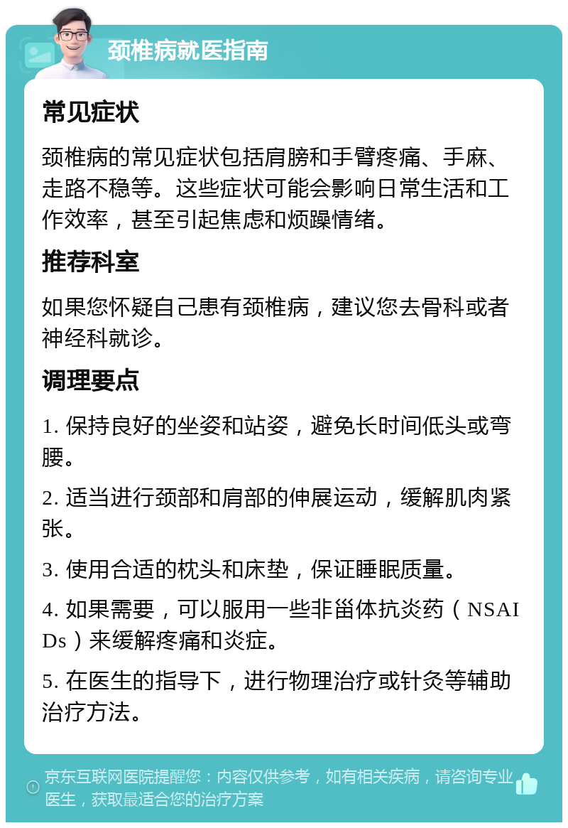 颈椎病就医指南 常见症状 颈椎病的常见症状包括肩膀和手臂疼痛、手麻、走路不稳等。这些症状可能会影响日常生活和工作效率，甚至引起焦虑和烦躁情绪。 推荐科室 如果您怀疑自己患有颈椎病，建议您去骨科或者神经科就诊。 调理要点 1. 保持良好的坐姿和站姿，避免长时间低头或弯腰。 2. 适当进行颈部和肩部的伸展运动，缓解肌肉紧张。 3. 使用合适的枕头和床垫，保证睡眠质量。 4. 如果需要，可以服用一些非甾体抗炎药（NSAIDs）来缓解疼痛和炎症。 5. 在医生的指导下，进行物理治疗或针灸等辅助治疗方法。