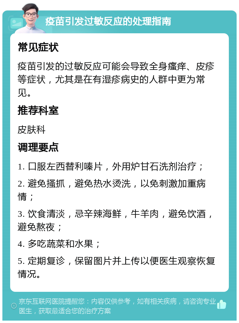 疫苗引发过敏反应的处理指南 常见症状 疫苗引发的过敏反应可能会导致全身瘙痒、皮疹等症状，尤其是在有湿疹病史的人群中更为常见。 推荐科室 皮肤科 调理要点 1. 口服左西替利嗪片，外用炉甘石洗剂治疗； 2. 避免搔抓，避免热水烫洗，以免刺激加重病情； 3. 饮食清淡，忌辛辣海鲜，牛羊肉，避免饮酒，避免熬夜； 4. 多吃蔬菜和水果； 5. 定期复诊，保留图片并上传以便医生观察恢复情况。