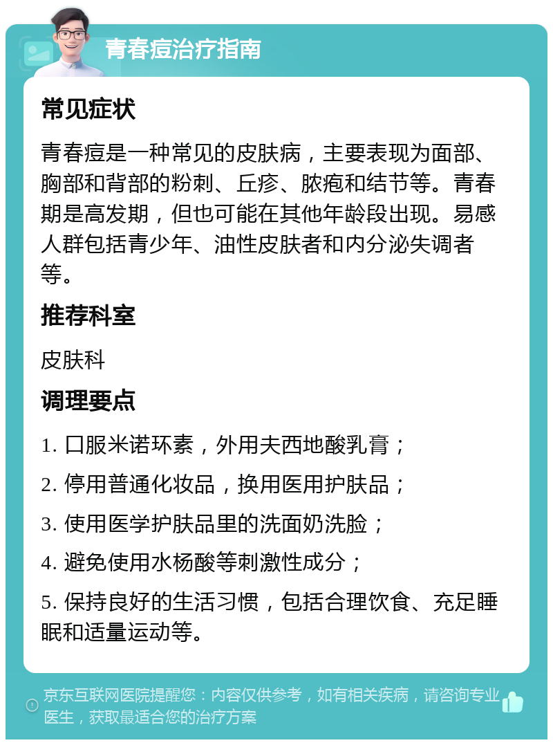 青春痘治疗指南 常见症状 青春痘是一种常见的皮肤病，主要表现为面部、胸部和背部的粉刺、丘疹、脓疱和结节等。青春期是高发期，但也可能在其他年龄段出现。易感人群包括青少年、油性皮肤者和内分泌失调者等。 推荐科室 皮肤科 调理要点 1. 口服米诺环素，外用夫西地酸乳膏； 2. 停用普通化妆品，换用医用护肤品； 3. 使用医学护肤品里的洗面奶洗脸； 4. 避免使用水杨酸等刺激性成分； 5. 保持良好的生活习惯，包括合理饮食、充足睡眠和适量运动等。