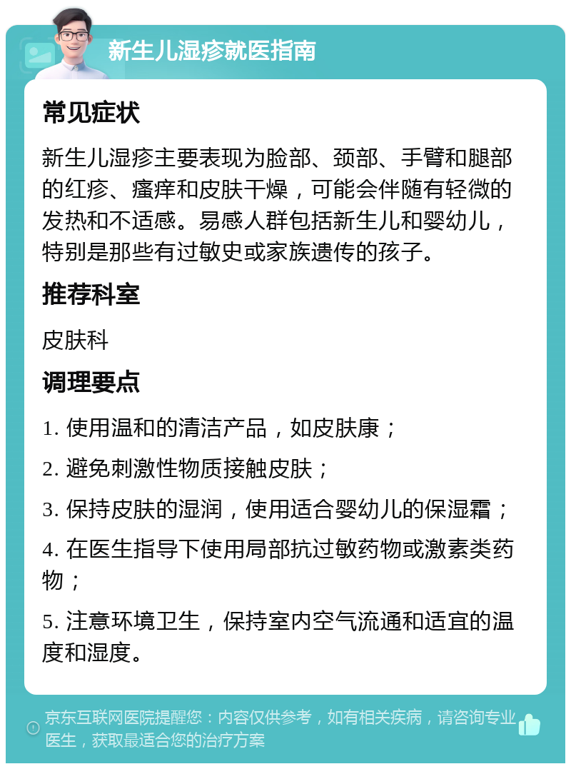 新生儿湿疹就医指南 常见症状 新生儿湿疹主要表现为脸部、颈部、手臂和腿部的红疹、瘙痒和皮肤干燥，可能会伴随有轻微的发热和不适感。易感人群包括新生儿和婴幼儿，特别是那些有过敏史或家族遗传的孩子。 推荐科室 皮肤科 调理要点 1. 使用温和的清洁产品，如皮肤康； 2. 避免刺激性物质接触皮肤； 3. 保持皮肤的湿润，使用适合婴幼儿的保湿霜； 4. 在医生指导下使用局部抗过敏药物或激素类药物； 5. 注意环境卫生，保持室内空气流通和适宜的温度和湿度。