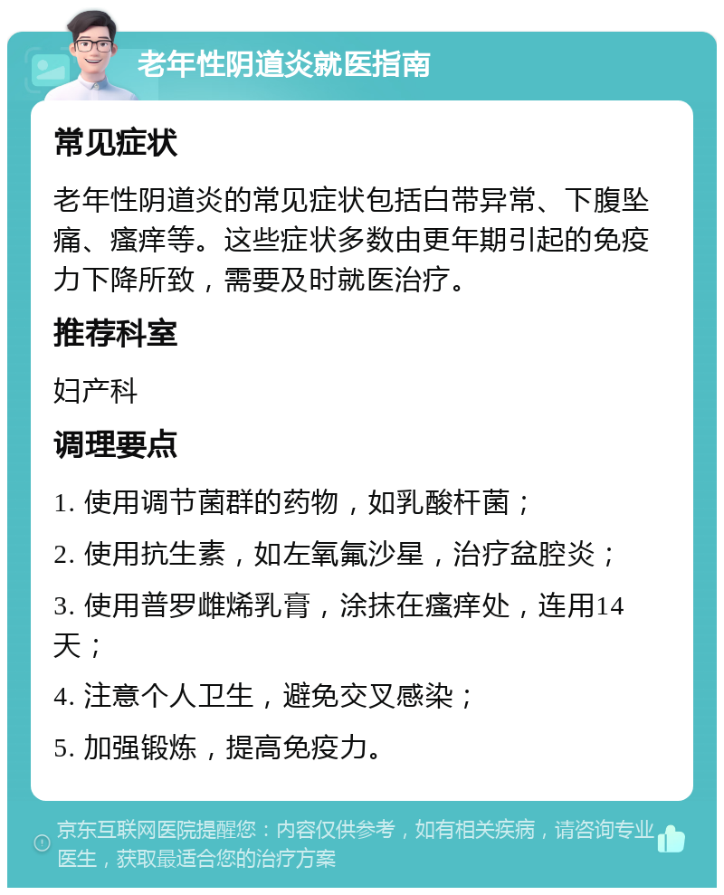 老年性阴道炎就医指南 常见症状 老年性阴道炎的常见症状包括白带异常、下腹坠痛、瘙痒等。这些症状多数由更年期引起的免疫力下降所致，需要及时就医治疗。 推荐科室 妇产科 调理要点 1. 使用调节菌群的药物，如乳酸杆菌； 2. 使用抗生素，如左氧氟沙星，治疗盆腔炎； 3. 使用普罗雌烯乳膏，涂抹在瘙痒处，连用14天； 4. 注意个人卫生，避免交叉感染； 5. 加强锻炼，提高免疫力。