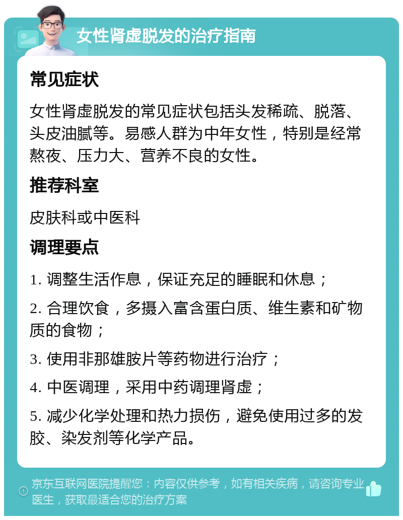 女性肾虚脱发的治疗指南 常见症状 女性肾虚脱发的常见症状包括头发稀疏、脱落、头皮油腻等。易感人群为中年女性，特别是经常熬夜、压力大、营养不良的女性。 推荐科室 皮肤科或中医科 调理要点 1. 调整生活作息，保证充足的睡眠和休息； 2. 合理饮食，多摄入富含蛋白质、维生素和矿物质的食物； 3. 使用非那雄胺片等药物进行治疗； 4. 中医调理，采用中药调理肾虚； 5. 减少化学处理和热力损伤，避免使用过多的发胶、染发剂等化学产品。