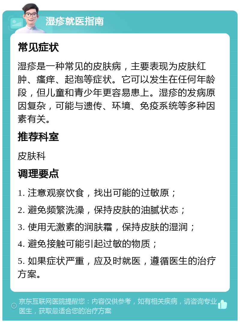 湿疹就医指南 常见症状 湿疹是一种常见的皮肤病，主要表现为皮肤红肿、瘙痒、起泡等症状。它可以发生在任何年龄段，但儿童和青少年更容易患上。湿疹的发病原因复杂，可能与遗传、环境、免疫系统等多种因素有关。 推荐科室 皮肤科 调理要点 1. 注意观察饮食，找出可能的过敏原； 2. 避免频繁洗澡，保持皮肤的油腻状态； 3. 使用无激素的润肤霜，保持皮肤的湿润； 4. 避免接触可能引起过敏的物质； 5. 如果症状严重，应及时就医，遵循医生的治疗方案。