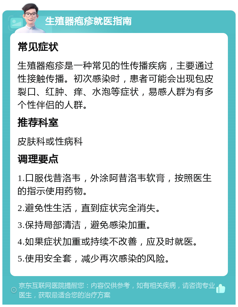 生殖器疱疹就医指南 常见症状 生殖器疱疹是一种常见的性传播疾病，主要通过性接触传播。初次感染时，患者可能会出现包皮裂口、红肿、痒、水泡等症状，易感人群为有多个性伴侣的人群。 推荐科室 皮肤科或性病科 调理要点 1.口服伐昔洛韦，外涂阿昔洛韦软膏，按照医生的指示使用药物。 2.避免性生活，直到症状完全消失。 3.保持局部清洁，避免感染加重。 4.如果症状加重或持续不改善，应及时就医。 5.使用安全套，减少再次感染的风险。