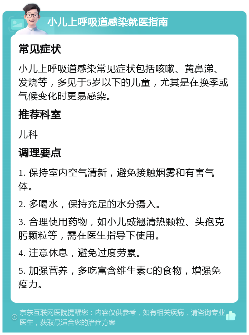 小儿上呼吸道感染就医指南 常见症状 小儿上呼吸道感染常见症状包括咳嗽、黄鼻涕、发烧等，多见于5岁以下的儿童，尤其是在换季或气候变化时更易感染。 推荐科室 儿科 调理要点 1. 保持室内空气清新，避免接触烟雾和有害气体。 2. 多喝水，保持充足的水分摄入。 3. 合理使用药物，如小儿豉翘清热颗粒、头孢克肟颗粒等，需在医生指导下使用。 4. 注意休息，避免过度劳累。 5. 加强营养，多吃富含维生素C的食物，增强免疫力。