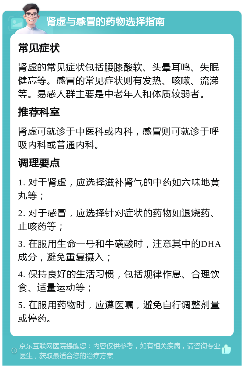 肾虚与感冒的药物选择指南 常见症状 肾虚的常见症状包括腰膝酸软、头晕耳鸣、失眠健忘等。感冒的常见症状则有发热、咳嗽、流涕等。易感人群主要是中老年人和体质较弱者。 推荐科室 肾虚可就诊于中医科或内科，感冒则可就诊于呼吸内科或普通内科。 调理要点 1. 对于肾虚，应选择滋补肾气的中药如六味地黄丸等； 2. 对于感冒，应选择针对症状的药物如退烧药、止咳药等； 3. 在服用生命一号和牛磺酸时，注意其中的DHA成分，避免重复摄入； 4. 保持良好的生活习惯，包括规律作息、合理饮食、适量运动等； 5. 在服用药物时，应遵医嘱，避免自行调整剂量或停药。