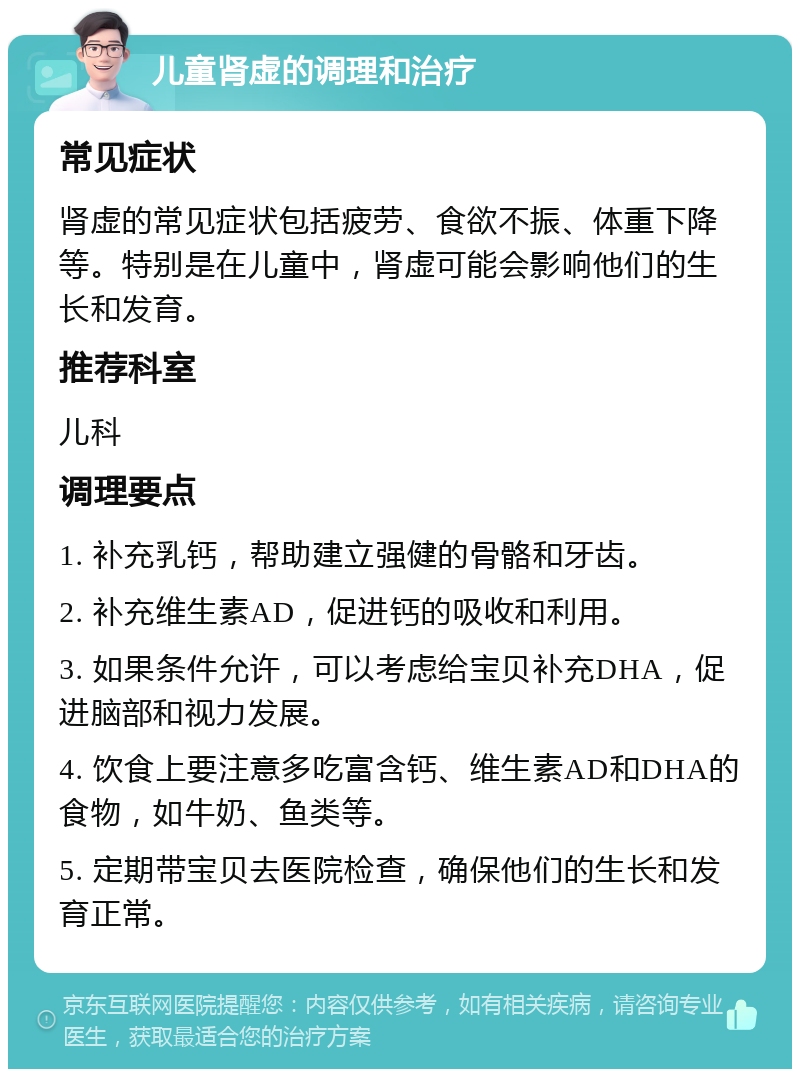 儿童肾虚的调理和治疗 常见症状 肾虚的常见症状包括疲劳、食欲不振、体重下降等。特别是在儿童中，肾虚可能会影响他们的生长和发育。 推荐科室 儿科 调理要点 1. 补充乳钙，帮助建立强健的骨骼和牙齿。 2. 补充维生素AD，促进钙的吸收和利用。 3. 如果条件允许，可以考虑给宝贝补充DHA，促进脑部和视力发展。 4. 饮食上要注意多吃富含钙、维生素AD和DHA的食物，如牛奶、鱼类等。 5. 定期带宝贝去医院检查，确保他们的生长和发育正常。