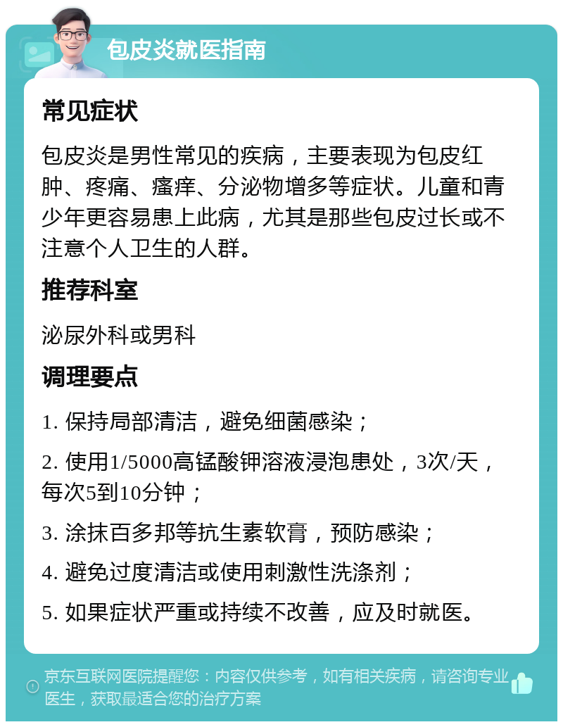 包皮炎就医指南 常见症状 包皮炎是男性常见的疾病，主要表现为包皮红肿、疼痛、瘙痒、分泌物增多等症状。儿童和青少年更容易患上此病，尤其是那些包皮过长或不注意个人卫生的人群。 推荐科室 泌尿外科或男科 调理要点 1. 保持局部清洁，避免细菌感染； 2. 使用1/5000高锰酸钾溶液浸泡患处，3次/天，每次5到10分钟； 3. 涂抹百多邦等抗生素软膏，预防感染； 4. 避免过度清洁或使用刺激性洗涤剂； 5. 如果症状严重或持续不改善，应及时就医。