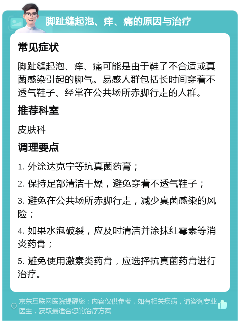 脚趾缝起泡、痒、痛的原因与治疗 常见症状 脚趾缝起泡、痒、痛可能是由于鞋子不合适或真菌感染引起的脚气。易感人群包括长时间穿着不透气鞋子、经常在公共场所赤脚行走的人群。 推荐科室 皮肤科 调理要点 1. 外涂达克宁等抗真菌药膏； 2. 保持足部清洁干燥，避免穿着不透气鞋子； 3. 避免在公共场所赤脚行走，减少真菌感染的风险； 4. 如果水泡破裂，应及时清洁并涂抹红霉素等消炎药膏； 5. 避免使用激素类药膏，应选择抗真菌药膏进行治疗。