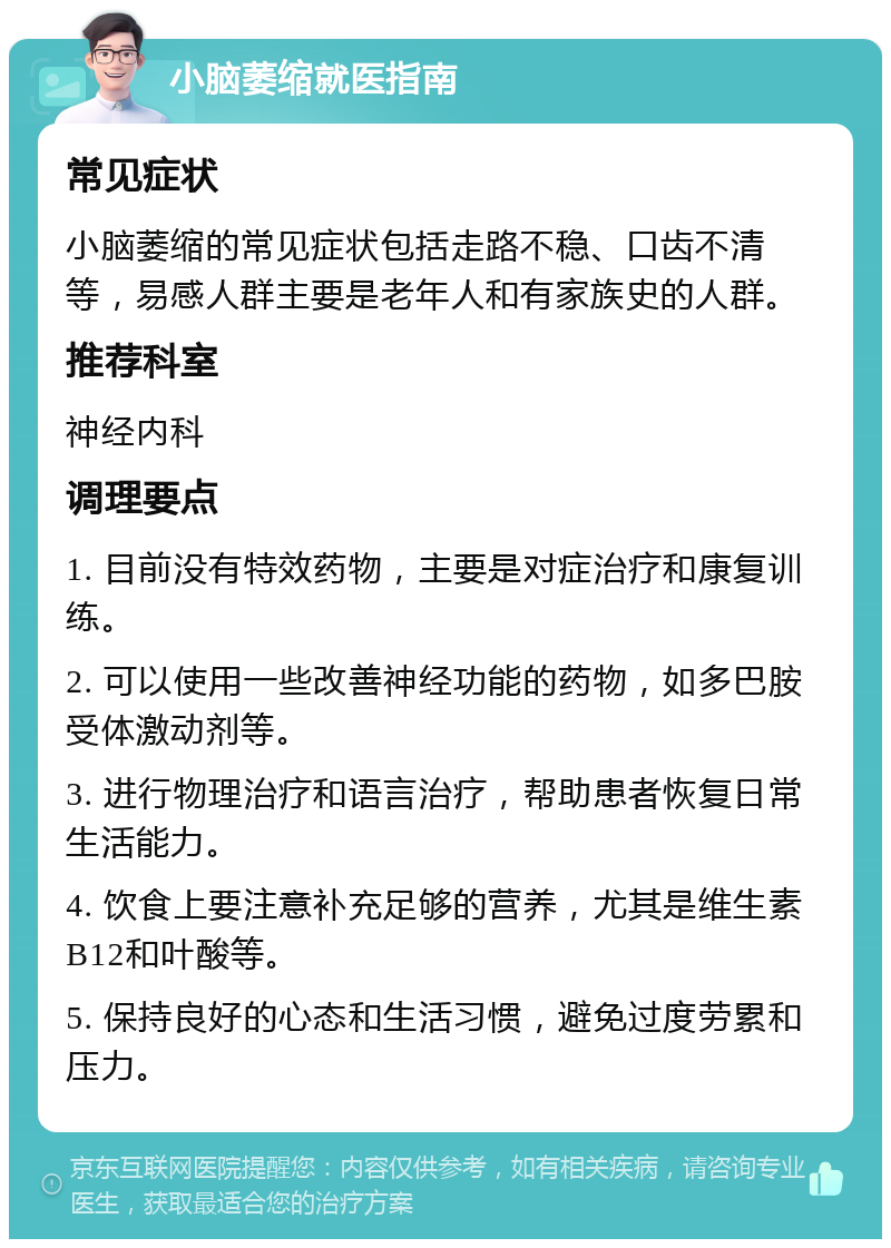 小脑萎缩就医指南 常见症状 小脑萎缩的常见症状包括走路不稳、口齿不清等，易感人群主要是老年人和有家族史的人群。 推荐科室 神经内科 调理要点 1. 目前没有特效药物，主要是对症治疗和康复训练。 2. 可以使用一些改善神经功能的药物，如多巴胺受体激动剂等。 3. 进行物理治疗和语言治疗，帮助患者恢复日常生活能力。 4. 饮食上要注意补充足够的营养，尤其是维生素B12和叶酸等。 5. 保持良好的心态和生活习惯，避免过度劳累和压力。