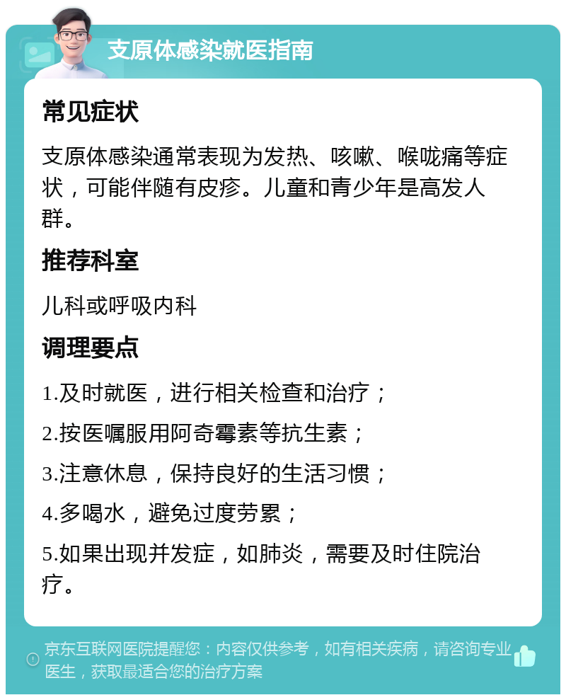 支原体感染就医指南 常见症状 支原体感染通常表现为发热、咳嗽、喉咙痛等症状，可能伴随有皮疹。儿童和青少年是高发人群。 推荐科室 儿科或呼吸内科 调理要点 1.及时就医，进行相关检查和治疗； 2.按医嘱服用阿奇霉素等抗生素； 3.注意休息，保持良好的生活习惯； 4.多喝水，避免过度劳累； 5.如果出现并发症，如肺炎，需要及时住院治疗。