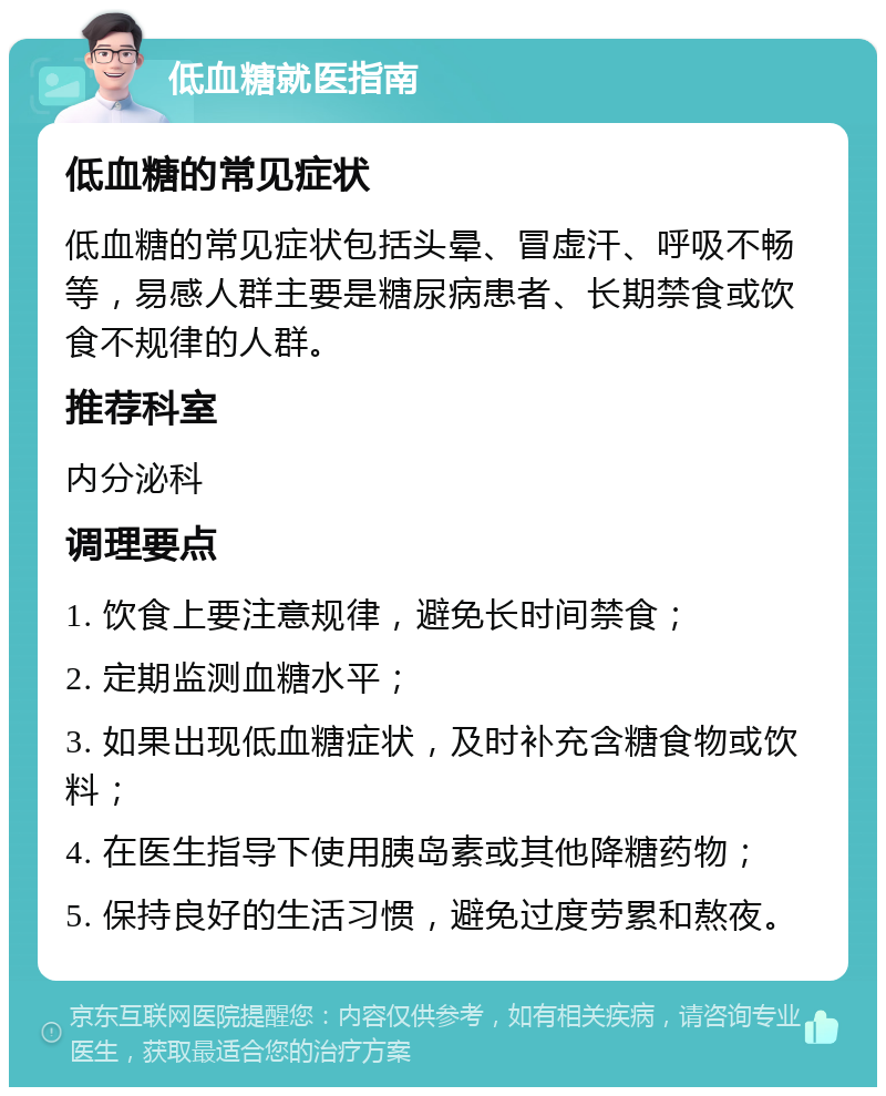 低血糖就医指南 低血糖的常见症状 低血糖的常见症状包括头晕、冒虚汗、呼吸不畅等，易感人群主要是糖尿病患者、长期禁食或饮食不规律的人群。 推荐科室 内分泌科 调理要点 1. 饮食上要注意规律，避免长时间禁食； 2. 定期监测血糖水平； 3. 如果出现低血糖症状，及时补充含糖食物或饮料； 4. 在医生指导下使用胰岛素或其他降糖药物； 5. 保持良好的生活习惯，避免过度劳累和熬夜。