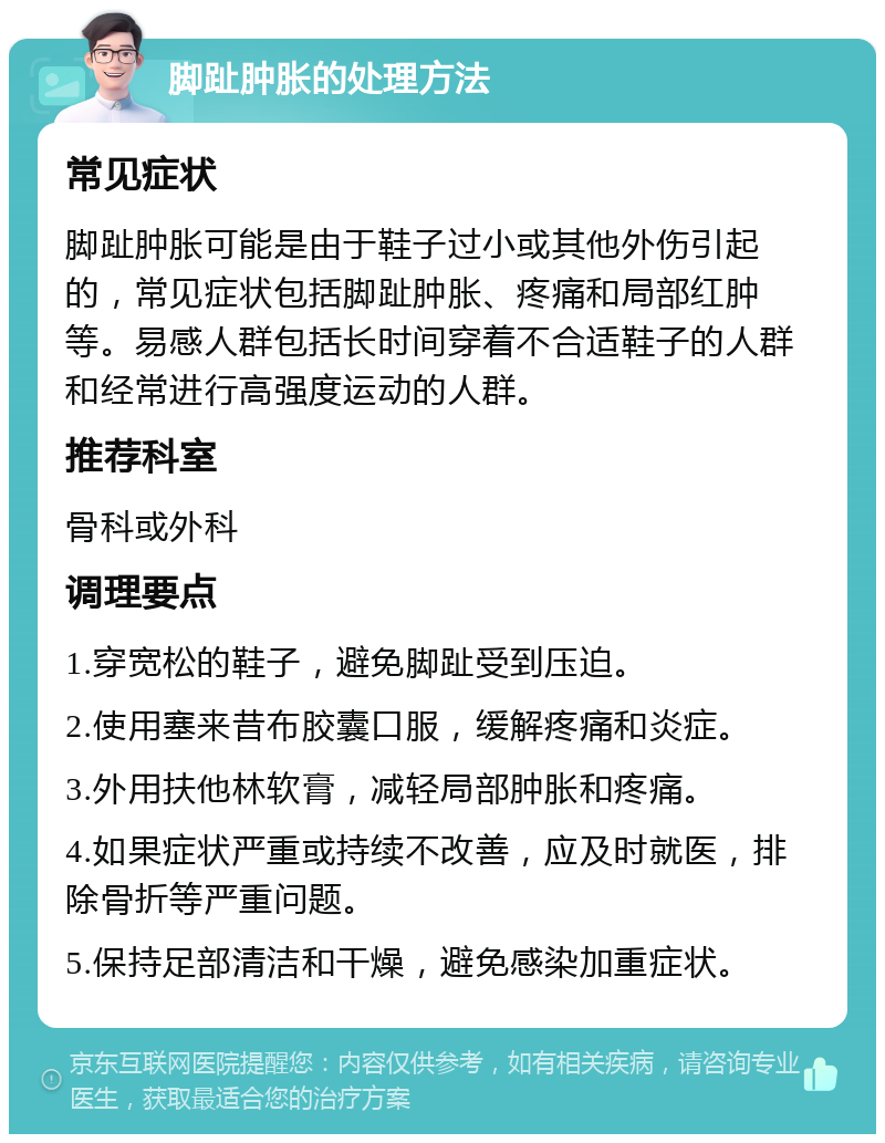 脚趾肿胀的处理方法 常见症状 脚趾肿胀可能是由于鞋子过小或其他外伤引起的，常见症状包括脚趾肿胀、疼痛和局部红肿等。易感人群包括长时间穿着不合适鞋子的人群和经常进行高强度运动的人群。 推荐科室 骨科或外科 调理要点 1.穿宽松的鞋子，避免脚趾受到压迫。 2.使用塞来昔布胶囊口服，缓解疼痛和炎症。 3.外用扶他林软膏，减轻局部肿胀和疼痛。 4.如果症状严重或持续不改善，应及时就医，排除骨折等严重问题。 5.保持足部清洁和干燥，避免感染加重症状。