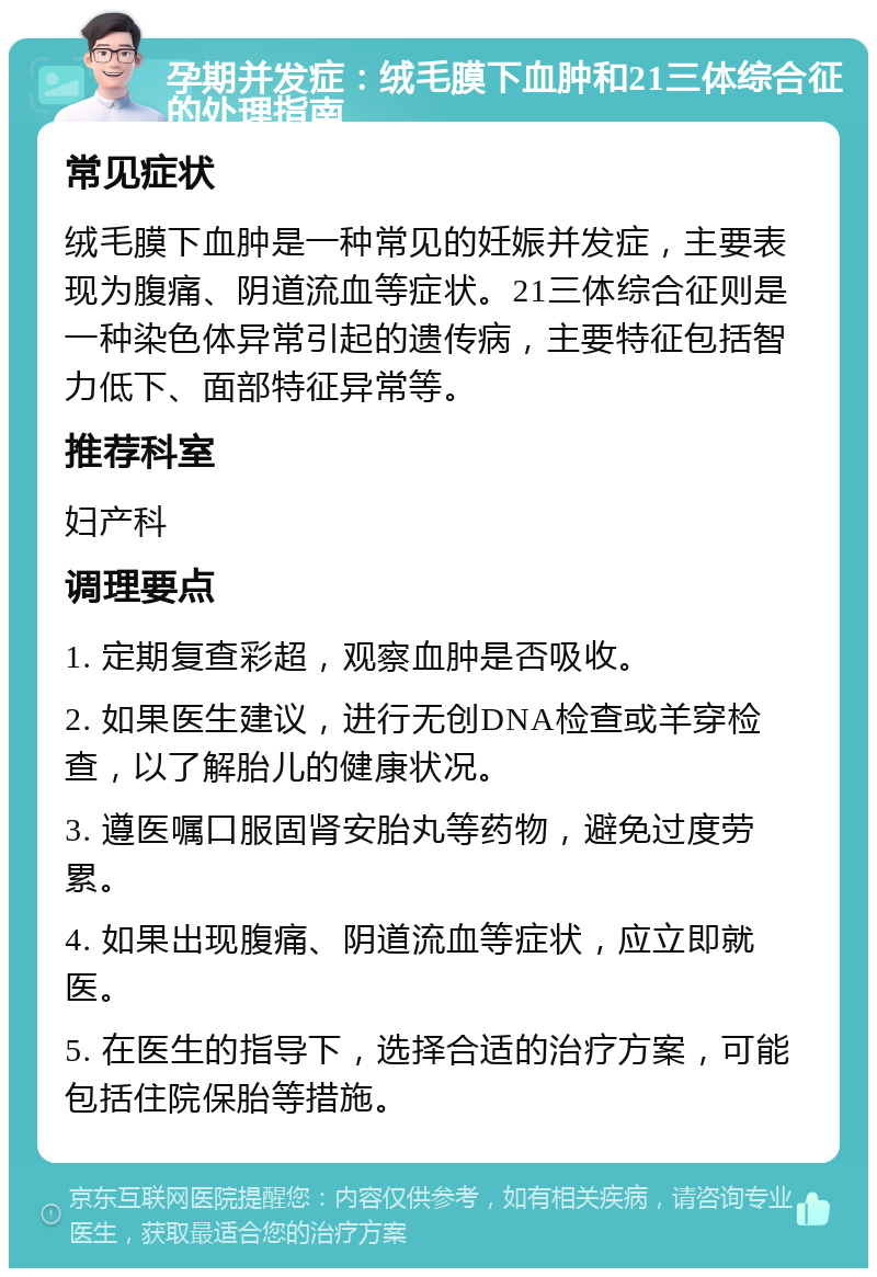 孕期并发症：绒毛膜下血肿和21三体综合征的处理指南 常见症状 绒毛膜下血肿是一种常见的妊娠并发症，主要表现为腹痛、阴道流血等症状。21三体综合征则是一种染色体异常引起的遗传病，主要特征包括智力低下、面部特征异常等。 推荐科室 妇产科 调理要点 1. 定期复查彩超，观察血肿是否吸收。 2. 如果医生建议，进行无创DNA检查或羊穿检查，以了解胎儿的健康状况。 3. 遵医嘱口服固肾安胎丸等药物，避免过度劳累。 4. 如果出现腹痛、阴道流血等症状，应立即就医。 5. 在医生的指导下，选择合适的治疗方案，可能包括住院保胎等措施。