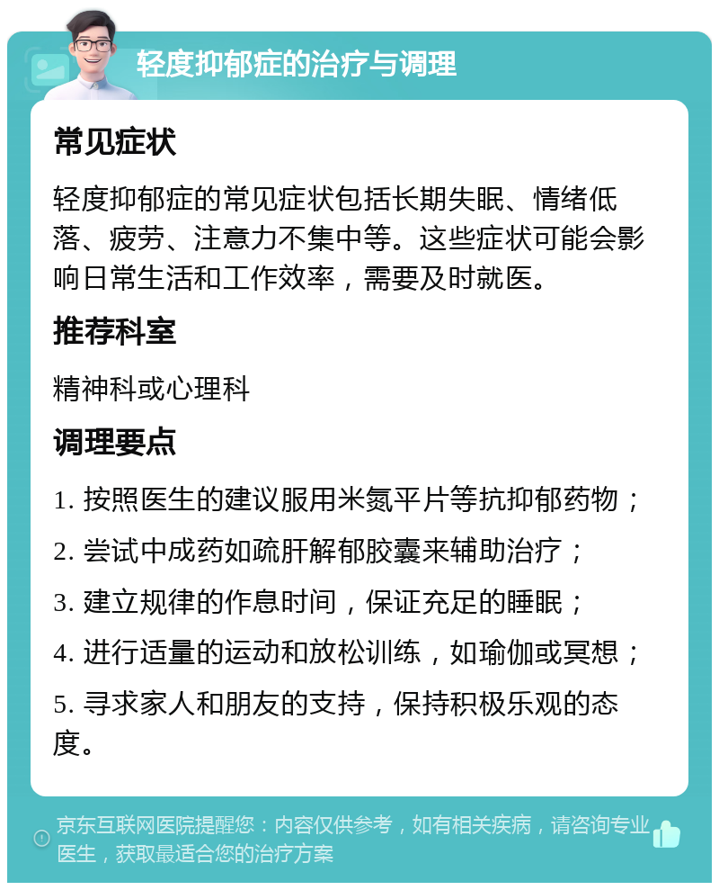 轻度抑郁症的治疗与调理 常见症状 轻度抑郁症的常见症状包括长期失眠、情绪低落、疲劳、注意力不集中等。这些症状可能会影响日常生活和工作效率，需要及时就医。 推荐科室 精神科或心理科 调理要点 1. 按照医生的建议服用米氮平片等抗抑郁药物； 2. 尝试中成药如疏肝解郁胶囊来辅助治疗； 3. 建立规律的作息时间，保证充足的睡眠； 4. 进行适量的运动和放松训练，如瑜伽或冥想； 5. 寻求家人和朋友的支持，保持积极乐观的态度。