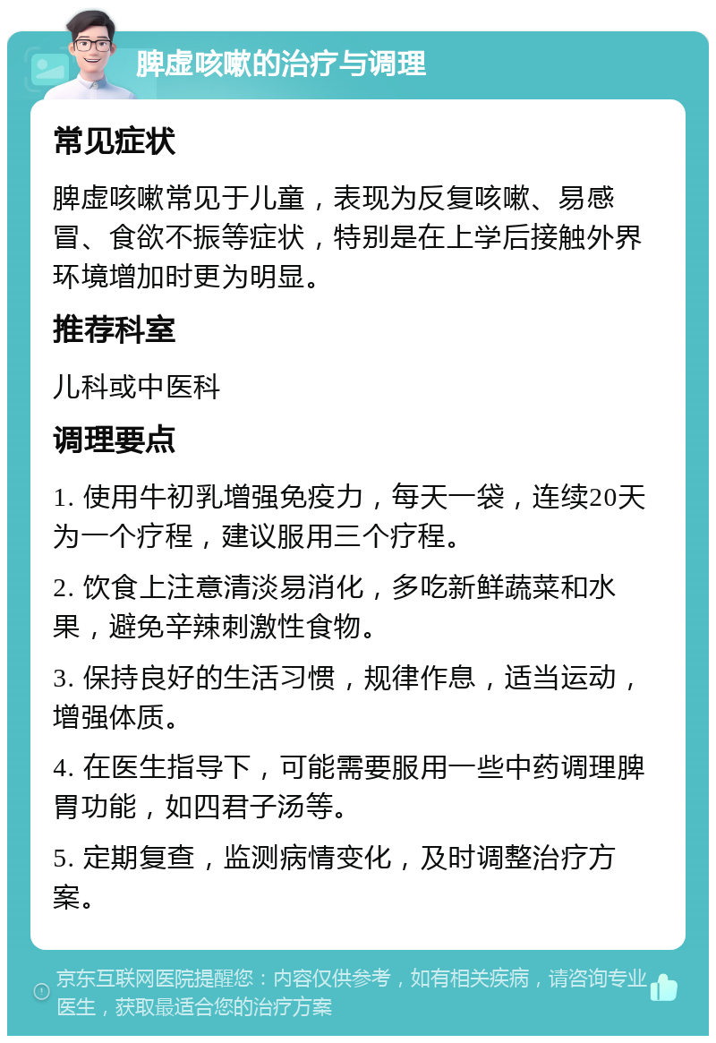 脾虚咳嗽的治疗与调理 常见症状 脾虚咳嗽常见于儿童，表现为反复咳嗽、易感冒、食欲不振等症状，特别是在上学后接触外界环境增加时更为明显。 推荐科室 儿科或中医科 调理要点 1. 使用牛初乳增强免疫力，每天一袋，连续20天为一个疗程，建议服用三个疗程。 2. 饮食上注意清淡易消化，多吃新鲜蔬菜和水果，避免辛辣刺激性食物。 3. 保持良好的生活习惯，规律作息，适当运动，增强体质。 4. 在医生指导下，可能需要服用一些中药调理脾胃功能，如四君子汤等。 5. 定期复查，监测病情变化，及时调整治疗方案。