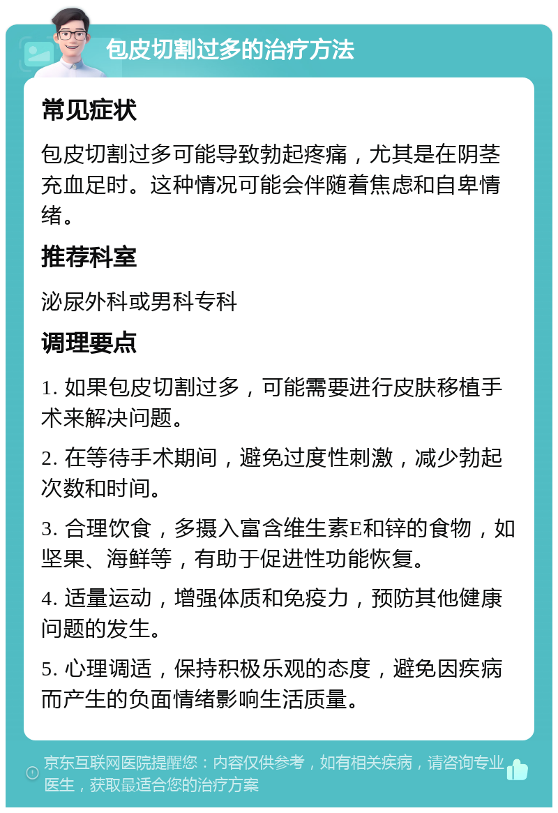 包皮切割过多的治疗方法 常见症状 包皮切割过多可能导致勃起疼痛，尤其是在阴茎充血足时。这种情况可能会伴随着焦虑和自卑情绪。 推荐科室 泌尿外科或男科专科 调理要点 1. 如果包皮切割过多，可能需要进行皮肤移植手术来解决问题。 2. 在等待手术期间，避免过度性刺激，减少勃起次数和时间。 3. 合理饮食，多摄入富含维生素E和锌的食物，如坚果、海鲜等，有助于促进性功能恢复。 4. 适量运动，增强体质和免疫力，预防其他健康问题的发生。 5. 心理调适，保持积极乐观的态度，避免因疾病而产生的负面情绪影响生活质量。