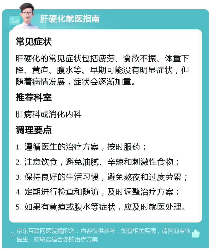 肝硬化就医指南 常见症状 肝硬化的常见症状包括疲劳、食欲不振、体重下降、黄疸、腹水等。早期可能没有明显症状，但随着病情发展，症状会逐渐加重。 推荐科室 肝病科或消化内科 调理要点 1. 遵循医生的治疗方案，按时服药； 2. 注意饮食，避免油腻、辛辣和刺激性食物； 3. 保持良好的生活习惯，避免熬夜和过度劳累； 4. 定期进行检查和随访，及时调整治疗方案； 5. 如果有黄疸或腹水等症状，应及时就医处理。