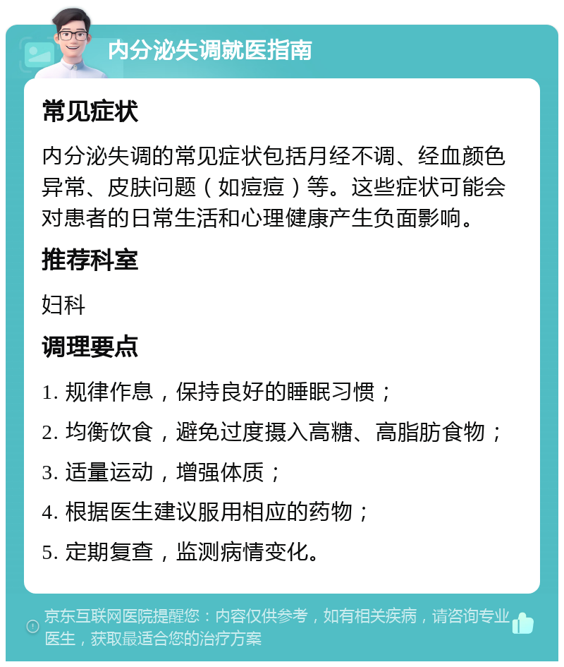 内分泌失调就医指南 常见症状 内分泌失调的常见症状包括月经不调、经血颜色异常、皮肤问题（如痘痘）等。这些症状可能会对患者的日常生活和心理健康产生负面影响。 推荐科室 妇科 调理要点 1. 规律作息，保持良好的睡眠习惯； 2. 均衡饮食，避免过度摄入高糖、高脂肪食物； 3. 适量运动，增强体质； 4. 根据医生建议服用相应的药物； 5. 定期复查，监测病情变化。