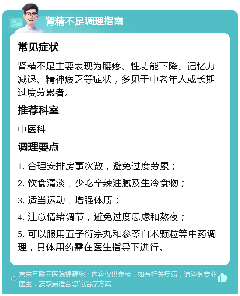 肾精不足调理指南 常见症状 肾精不足主要表现为腰疼、性功能下降、记忆力减退、精神疲乏等症状，多见于中老年人或长期过度劳累者。 推荐科室 中医科 调理要点 1. 合理安排房事次数，避免过度劳累； 2. 饮食清淡，少吃辛辣油腻及生冷食物； 3. 适当运动，增强体质； 4. 注意情绪调节，避免过度思虑和熬夜； 5. 可以服用五子衍宗丸和参苓白术颗粒等中药调理，具体用药需在医生指导下进行。