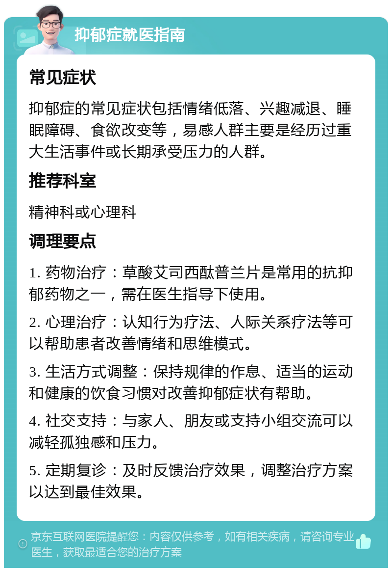 抑郁症就医指南 常见症状 抑郁症的常见症状包括情绪低落、兴趣减退、睡眠障碍、食欲改变等，易感人群主要是经历过重大生活事件或长期承受压力的人群。 推荐科室 精神科或心理科 调理要点 1. 药物治疗：草酸艾司西酞普兰片是常用的抗抑郁药物之一，需在医生指导下使用。 2. 心理治疗：认知行为疗法、人际关系疗法等可以帮助患者改善情绪和思维模式。 3. 生活方式调整：保持规律的作息、适当的运动和健康的饮食习惯对改善抑郁症状有帮助。 4. 社交支持：与家人、朋友或支持小组交流可以减轻孤独感和压力。 5. 定期复诊：及时反馈治疗效果，调整治疗方案以达到最佳效果。