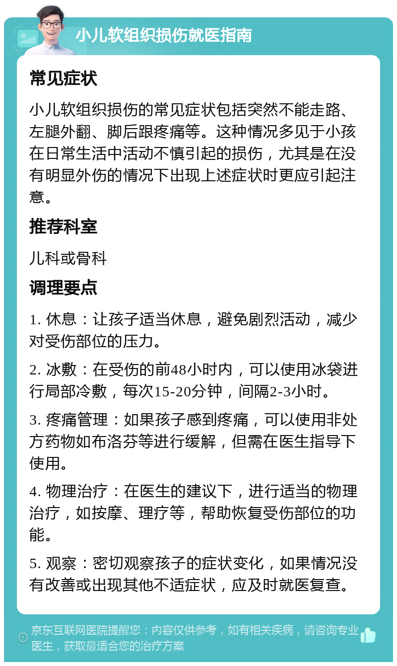 小儿软组织损伤就医指南 常见症状 小儿软组织损伤的常见症状包括突然不能走路、左腿外翻、脚后跟疼痛等。这种情况多见于小孩在日常生活中活动不慎引起的损伤，尤其是在没有明显外伤的情况下出现上述症状时更应引起注意。 推荐科室 儿科或骨科 调理要点 1. 休息：让孩子适当休息，避免剧烈活动，减少对受伤部位的压力。 2. 冰敷：在受伤的前48小时内，可以使用冰袋进行局部冷敷，每次15-20分钟，间隔2-3小时。 3. 疼痛管理：如果孩子感到疼痛，可以使用非处方药物如布洛芬等进行缓解，但需在医生指导下使用。 4. 物理治疗：在医生的建议下，进行适当的物理治疗，如按摩、理疗等，帮助恢复受伤部位的功能。 5. 观察：密切观察孩子的症状变化，如果情况没有改善或出现其他不适症状，应及时就医复查。