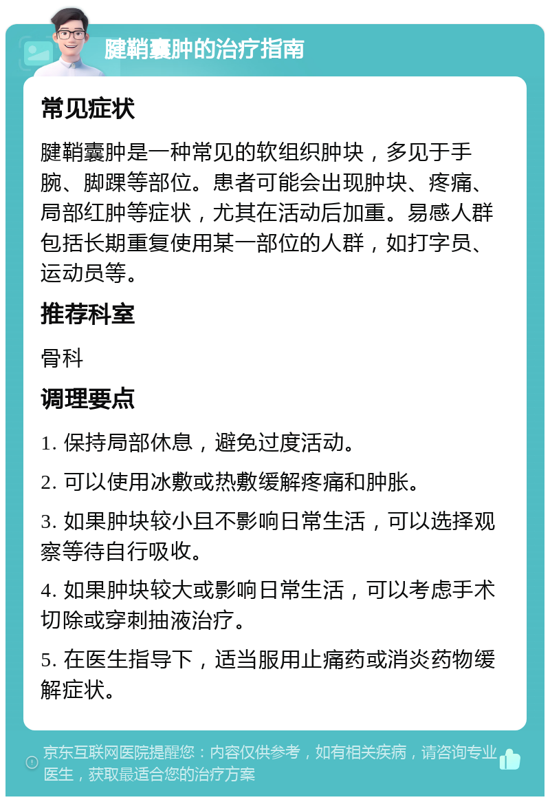 腱鞘囊肿的治疗指南 常见症状 腱鞘囊肿是一种常见的软组织肿块，多见于手腕、脚踝等部位。患者可能会出现肿块、疼痛、局部红肿等症状，尤其在活动后加重。易感人群包括长期重复使用某一部位的人群，如打字员、运动员等。 推荐科室 骨科 调理要点 1. 保持局部休息，避免过度活动。 2. 可以使用冰敷或热敷缓解疼痛和肿胀。 3. 如果肿块较小且不影响日常生活，可以选择观察等待自行吸收。 4. 如果肿块较大或影响日常生活，可以考虑手术切除或穿刺抽液治疗。 5. 在医生指导下，适当服用止痛药或消炎药物缓解症状。