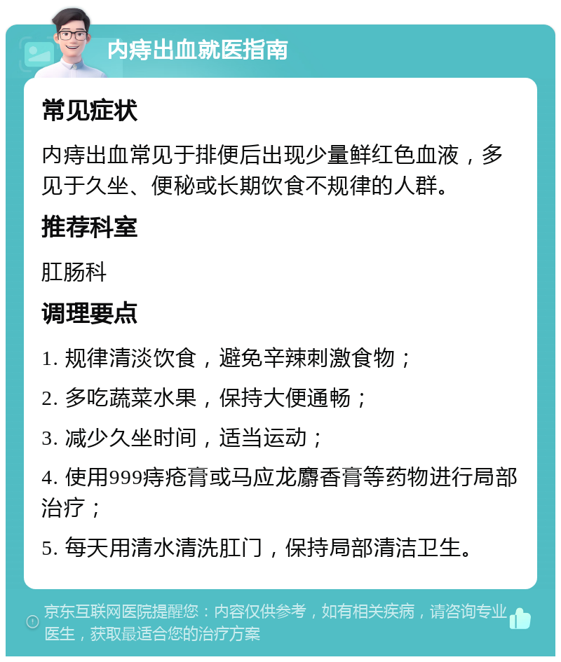 内痔出血就医指南 常见症状 内痔出血常见于排便后出现少量鲜红色血液，多见于久坐、便秘或长期饮食不规律的人群。 推荐科室 肛肠科 调理要点 1. 规律清淡饮食，避免辛辣刺激食物； 2. 多吃蔬菜水果，保持大便通畅； 3. 减少久坐时间，适当运动； 4. 使用999痔疮膏或马应龙麝香膏等药物进行局部治疗； 5. 每天用清水清洗肛门，保持局部清洁卫生。