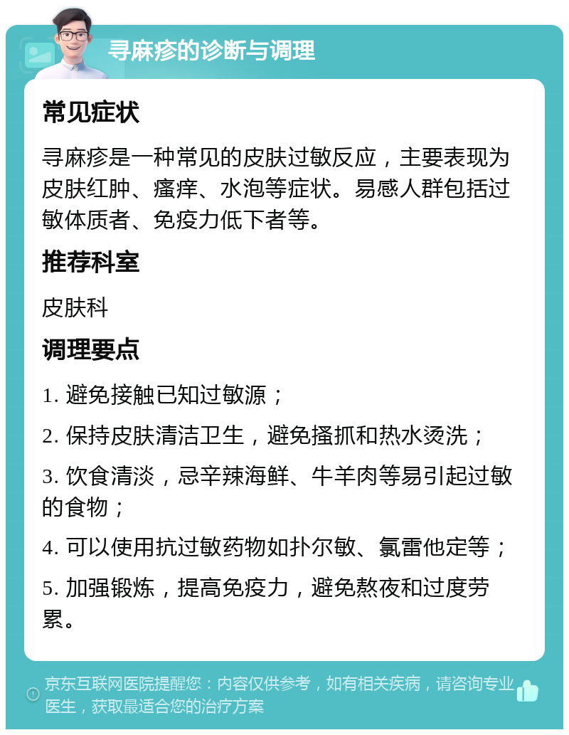 寻麻疹的诊断与调理 常见症状 寻麻疹是一种常见的皮肤过敏反应，主要表现为皮肤红肿、瘙痒、水泡等症状。易感人群包括过敏体质者、免疫力低下者等。 推荐科室 皮肤科 调理要点 1. 避免接触已知过敏源； 2. 保持皮肤清洁卫生，避免搔抓和热水烫洗； 3. 饮食清淡，忌辛辣海鲜、牛羊肉等易引起过敏的食物； 4. 可以使用抗过敏药物如扑尔敏、氯雷他定等； 5. 加强锻炼，提高免疫力，避免熬夜和过度劳累。