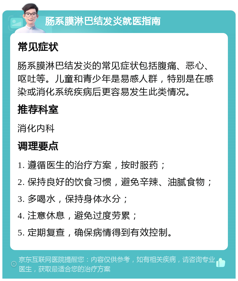 肠系膜淋巴结发炎就医指南 常见症状 肠系膜淋巴结发炎的常见症状包括腹痛、恶心、呕吐等。儿童和青少年是易感人群，特别是在感染或消化系统疾病后更容易发生此类情况。 推荐科室 消化内科 调理要点 1. 遵循医生的治疗方案，按时服药； 2. 保持良好的饮食习惯，避免辛辣、油腻食物； 3. 多喝水，保持身体水分； 4. 注意休息，避免过度劳累； 5. 定期复查，确保病情得到有效控制。